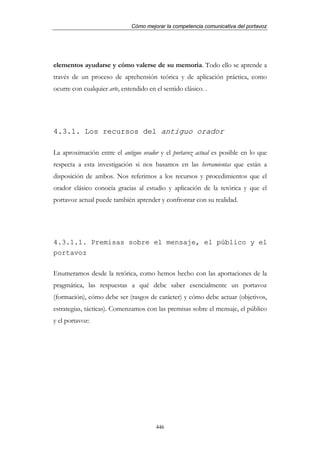 Cómo mejorar la competencia comunicativa del portavoz




elementos ayudarse y cómo valerse de su memoria. Todo ello se aprende a
través de un proceso de aprehensión teórica y de aplicación práctica, como
ocurre con cualquier arte, entendido en el sentido clásico. .




4.3.1. Los recursos del antiguo orador

La aproximación entre el antiguo orador y el portavoz actual es posible en lo que
respecta a esta investigación si nos basamos en las herramientas que están a
disposición de ambos. Nos referimos a los recursos y procedimientos que el
orador clásico conocía gracias al estudio y aplicación de la retórica y que el
portavoz actual puede también aprender y confrontar con su realidad.




4.3.1.1. Premisas sobre el mensaje, el público y el
portavoz

Enumeramos desde la retórica, como hemos hecho con las aportaciones de la
pragmática, las respuestas a qué debe saber esencialmente un portavoz
(formación), cómo debe ser (rasgos de carácter) y cómo debe actuar (objetivos,
estrategias, tácticas). Comenzamos con las premisas sobre el mensaje, el público
y el portavoz:




                                        446
 
