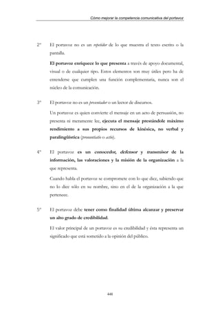 Cómo mejorar la competencia comunicativa del portavoz




2º   El portavoz no es un repetidor de lo que muestra el texto escrito o la
     pantalla.

     El portavoz enriquece lo que presenta a través de apoyo documental,
     visual o de cualquier tipo. Estos elementos son muy útiles pero ha de
     entenderse que cumplen una función complementaria, nunca son el
     núcleo de la comunicación.


3º   El portavoz no es un presentador o un lector de discursos.

     Un portavoz es quien convierte el mensaje en un acto de persuasión, no
     presenta ni meramente lee, ejecuta el mensaje prestándole máximo
     rendimiento a sus propios recursos de kinésica, no verbal y
     paralingüística (pronuntiatio o actio).


4º   El portavoz es un conocedor, defensor y transmisor de la
     información, las valoraciones y la misión de la organización a la
     que representa.

     Cuando habla el portavoz se compromete con lo que dice, sabiendo que
     no lo dice sólo en su nombre, sino en el de la organización a la que
     pertenece.


5º   El portavoz debe tener como finalidad última alcanzar y preservar
     un alto grado de credibilidad.

     El valor principal de un portavoz es su credibilidad y ésta representa un
     significado que está sometido a la opinión del público.




                                       448
 