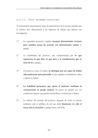 Cómo mejorar la competencia comunicativa del portavoz




4.3.1.2. “Doce verdades retóricas”

A continuación seleccionamos entre las aportaciones de la retórica aquellas que
se refieren más directamente a las hipótesis de trabajo que plantea esta
investigación.


1ª      La capacidad persuasiva implica manejar determinados recursos
        pero también actuar de acuerdo con determinados valores (r.
        griega).


2ª      La credibilidad del portavoz está comprometida por lo que
        representa, lo que dice, lo que hace y la consideración que se
        tiene de él (r. griega) .


3ª      El portavoz, como el orador, se distingue por ser capaz de hablar
        adecuadamente para persuadir, lo que significa con fundamento, soltura
        y elegancia (r. latina) .


4ª      La habilidad persuasiva que ejerza el portavoz mediante la
        comunicación se puede mejorar. El punto de partida son sus
        condiciones innatas, que pueden desarrollarse, evolucionar (r. latina).


5ª      La eficacia del mensaje del portavoz depende de cómo lo ejecute
        realmente ante el público, de ahí que deba dominarse no sólo el
        tema, sino la situación (r. griega, latina y del XX).




                                             449
 