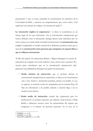 Fundamentos teóricos que explican la comunicación interpersonal del portavoz




permanente”,15 que es como entienden la comunicación los miembros de la
Universidad invisible, y ejecutan un comportamiento que, como todos, “está
regido por un conjunto de códigos y de sistemas de reglas”16.


La interacción implica la copresencia,17 es decir, la coincidencia en un
mismo lugar de los que interactúan. Así, la comunicación interpersonal que
hemos definido como el intercambio dialogal directo entre individuos por vía
oral o escrita, nos remite desde el modelo interaccional a la comunicación cara
a cara. Completando el sentido esencial de la definición, podemos decir que se
trata de la comunicación entre personas que comparten un espacio físico y
que se influyen mutuamente.


Al hilo del aspecto de copresencia, Baylon y Mignot distinguen la noción de
interacción de cualquier otra como relación o lazo, menos ricas y precisas. Por
nuestra parte entendemos que en la comunicación interpersonal cabe
plantearse la posibilidad de distinguir tres grados de interacción:

          Grado máximo de interacción, que se produce durante la
          comunicación interpersonal en copresencia, es decir, en la comunicación
          cara a cara. Emisor y destinatario perciben, incluso con detalle, su voz,
          su aspecto, su atención visual, etc. propiciados por la cercanía física. El
          flujo de información y de posible estímulo y reacción llega a ser en
          muchos casos intenso.

          Grado medio de interacción, cuando hay copresencia pero los
          interlocutores no pueden mantener una relación visual cercana y fluida
          debido a diferentes razones como las características del espacio que
          comparten o el número de personas presentes. Es el caso de la

15
     WINKIN, o. c. p. 93.
16
     WINKIN, o. c. p. 105.
17
     BAYLON y MIGNOT, o. c. p. 209.



                                            8
 