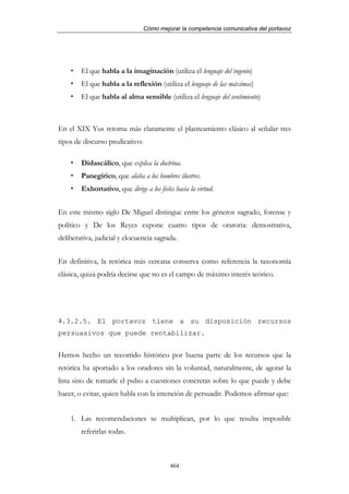 Cómo mejorar la competencia comunicativa del portavoz




        El que habla a la imaginación (utiliza el lenguaje del ingenio)
        El que habla a la reflexión (utiliza el lenguaje de las máximas)
        El que habla al alma sensible (utiliza el lenguaje del sentimiento)



En el XIX Yus retoma más claramente el planteamiento clásico al señalar tres
tipos de discurso predicativo:

        Didascálico, que explica la doctrina.
        Panegírico, que alaba a los hombres ilustres.
        Exhortativo, que dirige a los fieles hacia la virtud.


En este mismo siglo De Miguel distingue entre los géneros sagrado, forense y
político y De los Reyes expone cuatro tipos de oratoria: demostrativa,
deliberativa, judicial y elocuencia sagrada.


En definitiva, la retórica más cercana conserva como referencia la taxonomía
clásica, quizá podría decirse que no es el campo de máximo interés teórico.




4.3.2.5. El portavoz tiene a su disposición recursos
persuasivos que puede rentabilizar.


Hemos hecho un recorrido histórico por buena parte de los recursos que la
retórica ha aportado a los oradores sin la voluntad, naturalmente, de agotar la
lista sino de tomarle el pulso a cuestiones concretas sobre lo que puede y debe
hacer, o evitar, quien habla con la intención de persuadir. Podemos afirmar que:


    1. Las recomendaciones se multiplican, por lo que resulta imposible
        referirlas todas.



                                           464
 