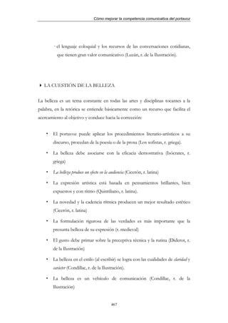 Cómo mejorar la competencia comunicativa del portavoz




       · el lenguaje coloquial y los recursos de las conversaciones cotidianas,
          que tienen gran valor comunicativo (Luzán, r. de la Ilustración).




   LA CUESTIÓN DE LA BELLEZA


La belleza es un tema constante en todas las artes y disciplinas tocantes a la
palabra, en la retórica se entiende básicamente como un recurso que facilita el
acercamiento al objetivo y conduce hacia la corrección:


       El portavoz puede aplicar los procedimientos literario-artísticos a su
       discurso, procedan de la poesía o de la prosa (Los sofistas, r. griega).

       La belleza debe asociarse con la eficacia demostrativa (Isócrates, r.
       griega)

       La belleza produce un efecto en la audiencia (Cicerón, r. latina)

       La expresión artística está basada en pensamientos brillantes, bien
       expuestos y con ritmo (Quintiliano, r. latina).

       La novedad y la cadencia rítmica producen un mejor resultado estético
       (Cicerón, r. latina)

       La formulación rigurosa de las verdades es más importante que la
       presunta belleza de su expresión (r. medieval)

       El gusto debe primar sobre la preceptiva técnica y la rutina (Diderot, r.
       de la Ilustración)

       La belleza en el estilo (al escribir) se logra con las cualidades de claridad y
       carácter (Condillac, r. de la Ilustración).

       La belleza es un vehículo de comunicación (Condillac, r. de la
       Ilustración)


                                          467
 