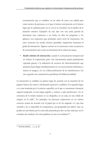 Fundamentos teóricos que explican la comunicación interpersonal del portavoz




          comunicación que se establece en un salón de actos con cabida para
          varios cientos de personas, en el que el emisor está presente en el mismo
          lugar que la audiencia pero no se ven ni se escuchan con la nitidez de la
          situación anterior. Ejemplos de este tipo son una junta general de
          accionistas muy numerosa o un mitin, en ellos las preguntas o los
          aplausos son respuestas que probarían cierto nivel de interacción. En
          estas ocasiones las ayudas técnicas (pantallas, megafonía) aumentan el
          grado de interacción. Algunos autores no lo reconocen como un proceso
          de comunicación sino como un fenómeno de la cultura de masas.

          Grado mínimo de interacción, cuando la comunicación interpersonal
          no incluye la copresencia, pero esta circunstancia queda parcialmente
          superada gracias a la utilización de recursos de telecomunicación que
          permiten hacer llegar simultáneamente la voz (conversación telefónica) o
          incluso la imagen y la voz (videoconferencia) de los interlocutores. En
          este segundo caso aumentan los problemas de bidireccionalidad.


La interacción se establece en primer lugar de acuerdo con la asunción de los
papeles básicos de emisor y destinatario (portavoz y público). En segundo lugar,
va a estar marcada por el contexto específico en el que se encuentran (situación
espacio/temporal), el cual asigna papeles y normas a cada interlocutor: “no se
comunica de la misma manera en un despacho, en un aula, en una velada de
amigos, en la calle”. En principio, las personas copresentes en un mismo
contexto actúan de acuerdo con el papel que se les ha asignado o/y que han
asumido y les es imposible no comportarse, una propiedad esta última “que no
podría ser más básica por lo cual suele pasársela por alto: no hay nada que sea lo
contrario de conducta. En otras palabras, no hay no-conducta”18.




18
     WATZLAWICK, ... o. c. p. 50.



                                            9
 