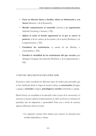 Cómo mejorar la competencia comunicativa del portavoz




        Crear un discurso denso y familiar, denso en información y con
        fuerza (Muratori, r. de la Ilustración).

        Decidir conjuntamente el contenido (inventio) y su organización
        (dispositio) (Lausberg, r. literaria, s. XX).

        Aplicar la razón al mundo argumental en el que se mueve el
        portavoz, el de los valores, de las normas y de la acción (Perelman, r. de
        la argumentación, s. XX).

        Considerar los sentimientos, la emoción del otro (Barthes, r.
        estructuralista, s. XX).

        Estudiar la trivialidad de los sentimientos del que escucha para
        distinguir el lenguaje más adecuado (Perelman, r. de la argumentación, s.
        XX).




  TIPO DE ARGUMENTOS PARA PERSUADIR


El portavoz debe considerar los diferentes tipos de medios para persuadir, que
se han clasificado desde el origen de nuestra cultura en emocionales (Gorgias,
r. griega) y racionales o lógicos, psicológicos y morales (Aristóteles, r. griega)


Desde Grecia a la actualidad se ha discutido sobre el peso de lo emocional y lo
racional, en nuestra opinión el planteamiento no debe resolverse en términos de
prioridad, sino de adaptación y oportunidad. Éstas son, a modo de muestra,
algunas reflexiones alusivas al tema:


          Los argumentos racionales deben utilizarse para convencer, los emocionales para
          movilizar (Quintiliano, r. latina).




                                           474
 