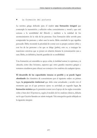 Cómo mejorar la competencia comunicativa del portavoz




       La formación del portavoz


La retórica griega defiende para el orador una formación integral que
contemple la transmisión y reflexión sobre conocimientos y moral y que esté
cercana a la sensibilidad del filósofo y también a la realidad de los
acontecimientos de la vida de las personas. Esta formación debe servirle para
comprender las pasiones y saber usar la razón. Debe enseñarle lo que significa
persuadir. Debe mostrarle la prioridad de contar con su propio carácter (êthos) y
con los de las personas a las que se dirige (páthos), esto es, a conjugar las
reacciones emotivas que se ponen en relación durante la comunicación cara a
cara. Debe, en definitiva, hacerle guardián de su credibilidad.


Una formación así entendida se apoya sobre la habilidad natural, la experiencia y la
educación, como dice Isócrates, aspectos que otros grandes maestros griegos y
romanos estudiaron para ofrecer sus consejos a los oradores de cualquier época.


El desarrollo de las capacidades innatas es posible y se puede lograr
abordando dos dominios de conocimiento por el siguiente orden: en primer
lugar, la preparación intelectual que debe estar actualizada y acorde con el
momento que en el que portavoz ejerce su actividad; en segundo lugar, la
formación retórica que le permitirá contar con el apoyo de las reglas conocidas
sobre el buen decir. El portavoz, según el modelo de los oradores clásicos, debería
ser lo que Cicerón llamaba un talento trabajado. Tal concepción queda reflejada en
la siguiente sinopsis:




                                        477
 
