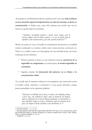 Fundamentos teóricos que explican la comunicación interpersonal del portavoz




Si aceptamos con Watzlawick, Beavin y Jackson entre otros que toda conducta
en una situación espacio/temporal tiene un valor de mensaje, es decir, es
comunicación, se deduce que, como ellos afirman, por mucho que uno lo
intente, no puede dejar de comunicar.


          “Actividad o inactividad, palabras o silencio, tienen siempre valor de
          mensaje: influyen sobre los demás, quienes, a su vez, no pueden dejar de
          responder a tales comunicaciones y, por ende, también comunican”.19

Desde este punto de vista, al estudiar la comunicación del portavoz en realidad
estamos analizando su conducta verbal, tonal, visual, postural, contextual, etc.
Tanto en su análisis como en el desempeño de esta actividad hemos de tomar
conciencia de dos máximas:

         Primera máxima: al menos en una situación concreta, al portavoz le es
         imposible no comportarse, en consecuencia, le resulta imposible no
         comunicar.

         Segunda máxima: la interacción del portavoz no se limita a la
         comunicación verbal.


No es posible dejar de comunicarse afirman los investigadores que reaccionan contra
el modelo verbal, voluntario y consciente20, lo que puede advertirse, aunque
parezca paradójico, en las siguientes palabras:


          “Desde que un individuo abre la boca y le habla a otro individuo, utiliza,
          a pesar suyo, una multitud de reglas: reglas de formación del lenguaje,
          reglas de utilización de un nivel de lenguaje apropiado a su interlocutor, al
          tema abordado, al lugar en el que se encuentran, reglas de colocación de los
          giros y los tiempos de habla acordados a cada interlocutor, etc.”21

19
   WATZLAWICK, ... o. c. p. 50.
20
   Esta idea aparece como una de la ideas fuertes del libro Una lógica de la comunicación, escrito
por Watzlawick, Beavin y Jackson (Pragmatics of human communication, Nueva YorK: Norton,
1967.), y citado por Winkin, o. c. p. 22.
21
   WINKIN, o. c. p. 22.



                                               10
 