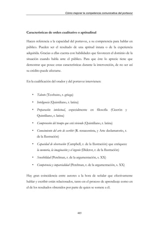 Cómo mejorar la competencia comunicativa del portavoz




Características de orden cualitativo o aptitudinal

Hacen referencia a la capacidad del portavoz, a su competencia para hablar en
público. Pueden ser el resultado de una aptitud innata o de la experiencia
adquirida. Gracias a ellas cuenta con habilidades que favorecen el dominio de la
situación cuando habla ante el público. Para que éste lo aprecie tiene que
demostrar que posee estas características durante la intervención, de no ser así
su crédito puede afectarse.


En la cualificación del orador y del portavoz intervienen:


        Talento (Teofrasto, r. griega)

        Inteligencia (Quintiliano, r. latina)

        Preparación intelectual, especialmente en filosofía (Cicerón y
        Quintiliano, r. latina)

        Comprensión del tiempo que está viviendo (Quintiliano, r. latina)

        Conocimiento del arte de escribir (R. renacentista, y Arte declamatorio, r.
        de la Ilustración)

        Capacidad de observación (Campbell, r. de la Ilustración) que enriquece
        la memoria, la imaginación y el ingenio (Diderot, r. de la Ilustración)

        Sensibilidad (Perelman, r. de la argumentación, s. XX)

        Competencia y imparcialidad (Perelman, r. de la argumentación, s. XX)


Hay gran coincidencia entre autores a la hora de señalar que efectivamente
hablar y escribir están relacionados, tanto en el proceso de aprendizaje como en
el de los resultados obtenidos por parte de quien se somete a él.




                                           485
 