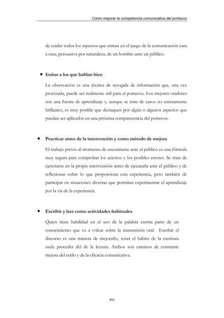 Cómo mejorar la competencia comunicativa del portavoz




de cuidar todos los aspectos que entran en el juego de la comunicación cara
a cara, persuasiva por naturaleza, de un hombre ante un público.



Imitar a los que hablan bien

La observación es una técnica de recogida de información que, una vez
procesada, puede ser realmente útil para el portavoz. Los mejores oradores
son una fuente de aprendizaje y, aunque se trate de casos no enteramente
brillantes, es muy posible que destaquen por algún o algunos aspectos que
puedan ser aplicados en una próxima comparecencia del portavoz.



Practicar antes de la intervención y como método de mejora

El trabajo previo al momento de encontrarse ante el público es una fórmula
muy segura para comprobar los aciertos y los posibles errores. Se trata de
ejercitarse en la propia intervención antes de ejecutarla ante el público y de
reflexionar sobre lo que proporciona esta experiencia, pero también de
participar en situaciones diversas que permitan experimentar el aprendizaje
por la vía de la experiencia.



Escribir y leer como actividades habituales

Quien tiene habilidad en el uso de la palabra escrita parte de un
conocimiento que va a volcar sobre la transmisión oral. Escribir el
discurso es una manera de mejorarlo, tener el hábito de la escritura
suele proceder del de la lectura. Ambos son caminos de constante
mejora del estilo y de la eficacia comunicativa.




                                   491
 