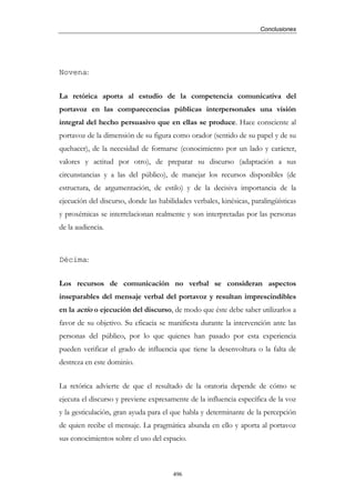 Conclusiones




Novena:


La retórica aporta al estudio de la competencia comunicativa del
portavoz en las comparecencias públicas interpersonales una visión
integral del hecho persuasivo que en ellas se produce. Hace consciente al
portavoz de la dimensión de su figura como orador (sentido de su papel y de su
quehacer), de la necesidad de formarse (conocimiento por un lado y carácter,
valores y actitud por otro), de preparar su discurso (adaptación a sus
circunstancias y a las del público), de manejar los recursos disponibles (de
estructura, de argumentación, de estilo) y de la decisiva importancia de la
ejecución del discurso, donde las habilidades verbales, kinésicas, paralingüísticas
y proxémicas se interrelacionan realmente y son interpretadas por las personas
de la audiencia.



Décima:


Los recursos de comunicación no verbal se consideran aspectos
inseparables del mensaje verbal del portavoz y resultan imprescindibles
en la actio o ejecución del discurso, de modo que éste debe saber utilizarlos a
favor de su objetivo. Su eficacia se manifiesta durante la intervención ante las
personas del público, por lo que quienes han pasado por esta experiencia
pueden verificar el grado de influencia que tiene la desenvoltura o la falta de
destreza en este dominio.


La retórica advierte de que el resultado de la oratoria depende de cómo se
ejecuta el discurso y previene expresamente de la influencia específica de la voz
y la gesticulación, gran ayuda para el que habla y determinante de la percepción
de quien recibe el mensaje. La pragmática abunda en ello y aporta al portavoz
sus conocimientos sobre el uso del espacio.



                                       496
 
