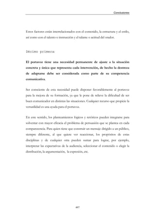 Conclusiones




Estos factores están interrelacionados con el contenido, la estructura y el estilo,
así como con el talento o instrucción y el talante o actitud del orador.



Décimo primera:


El portavoz tiene una necesidad permanente de ajuste a la situación
concreta y única que representa cada intervención, de hecho la destreza
de adaptarse debe ser considerada como parte de su competencia
comunicativa.


Ser consciente de esta necesidad puede disponer favorablemente al portavoz
para la mejora de su formación, ya que le pone de relieve la dificultad de ser
buen comunicador en distintas las situaciones. Cualquier recurso que propicie la
versatilidad es una ayuda para el portavoz.


En este sentido, los planteamientos lógicos y retóricos pueden integrarse para
solventar con mayor eficacia el problema de persuasión que se plantea en cada
comparecencia. Para quien tiene que construir un mensaje dirigido a un público,
siempre diferente, al que quiere ver reaccionar, los propósitos de estas
disciplinas y de cualquier otra pueden sumar para lograr, por ejemplo,
interpretar las expectativas de la audiencia, seleccionar el contenido o elegir la
distribución, la argumentación, la expresión, etc.




                                        497
 