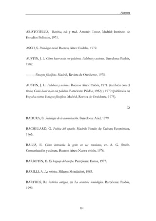 Fuentes




ARISTÓTELES, Retórica, ed. y trad. Antonio Tovar, Madrid: Instituto de
Estudios Políticos, 1971.


ASCH, S. Psicología social. Buenos Aires: Eudeba, 1972.


AUSTIN, J. L. Cómo hacer cosas con palabras. Palabras y acciones. Barcelona: Paidós,
1982.


-------- Ensayos filosóficos. Madrid, Revista de Occidente, 1975.


AUSTIN, J. L.: Palabras y acciones. Buenos Aires: Paidós, 1971. (también con el
título Cómo hacer cosas con palabra. Barcelona: Paidós, 1982) y 1970 (publicada en
España como Ensayos filosóficos. Madrid, Revista de Occidente, 1975).


                                                                                 b

BADURA, B. Sociología de la comunicación. Barcelona: Ariel, 1979.


BACHELARD, G. Poética del espacio. Madrid: Fondo de Cultura Económica,
1965.


BALES, E. Cómo interactúa la gente en las reuniones, en A. G. Smith.
Comunicación y cultura. Buenos Aires: Nueva visión, 1976.


BARBOTIN, E. El lenguaje del cuerpo. Pamplona: Eunsa, 1977.


BARILLI, A. La retórica. Milano: Mondadori, 1983.


BARTHES, R.: Retórica antigua, en La aventura semiológica. Barcelona: Paidós,
1999.




                                           501
 