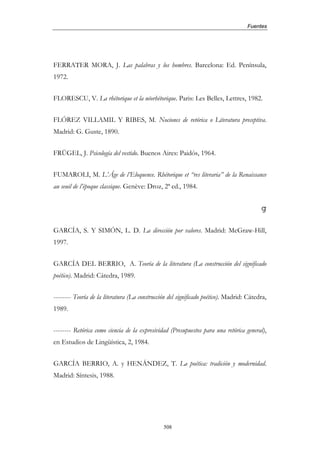 Fuentes




FERRATER MORA, J. Las palabras y los hombres. Barcelona: Ed. Península,
1972.


FLORESCU, V. La rhétorique et la néorhétorique. Paris: Les Belles, Lettres, 1982.


FLÓREZ VILLAMIL Y RIBES, M. Nociones de retórica o Literatura preceptiva.
Madrid: G. Guste, 1890.


FRÜGEL, J. Psicología del vestido. Buenos Aires: Paidós, 1964.


FUMAROLI, M. L’Âge de l’Eloquence. Rhétorique et “res literaria” de la Renaissance
au seuil de l’époque classique. Genève: Droz, 2ª ed., 1984.


                                                                                         g

GARCÍA, S. Y SIMÓN, L. D. La dirección por valores. Madrid: McGraw-Hill,
1997.


GARCÍA DEL BERRIO, A. Teoría de la literatura (La construcción del significado
poético). Madrid: Cátedra, 1989.


-------- Teoría de la literatura (La construcción del significado poético). Madrid: Cátedra,
1989.


-------- Retórica como ciencia de la expresividad (Presupuestos para una retórica general),
en Estudios de Lingüística, 2, 1984.


GARCÍA BERRIO, A. y HENÁNDEZ, T. La poética: tradición y modernidad.
Madrid: Síntesis, 1988.




                                               508
 