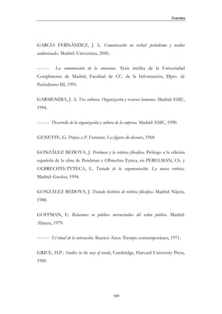 Fuentes




GARCÍA FERNÁNDEZ, J. L. Comunicación no verbal: periodismo y medios
audiovisuales. Madrid: Universitas, 2000.


--------   La comunicación de la emociones. Tesis inédita de la Universidad
Complutense de Madrid, Facultad de CC. de la Información, Dpto. de
Periodismo III, 1991.


GARMENDIA, J. A. Tres culturas. Organización y recursos humanos. Madrid: ESIC,
1994.


-------- Desarrollo de la organización y cultura de la empresa. Madrid: ESIC, 1990.


GENETTE, G. Preface a P. Fontanier, Les figures du discours, 1968


GONZÁLEZ BEDOYA, J. Perelman y la retórica filosófica. Prólogo a la edición
española de la obra de Perelman y Olbrechts-Tyteca, en PERELMAN, Ch. y
OLBRECHTS-TYTECA, L. Tratado de la argumentación. La nueva retórica.
Madrid: Gredos, 1994.


GONZÁLEZ BEDOYA, J. Tratado histórico de retórica filosófica. Madrid: Nájera,
1988.


GOFFMAN, E. Relaciones en público: microestudios del orden público. Madrid:
Alianza, 1979.


-------- El ritual de la interacción. Buenos Aires: Tiempo contemporáneo, 1971.


GRICE, H.P.: Studies in the way of words, Cambridge, Harvard University Press,
1989.




                                             509
 