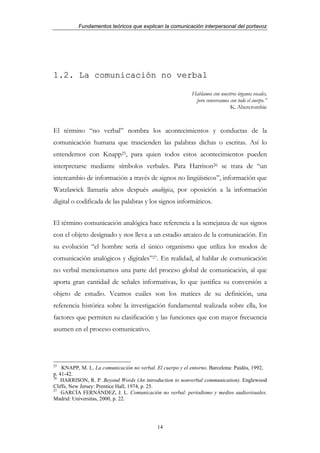 Fundamentos teóricos que explican la comunicación interpersonal del portavoz




1.2. La comunicación no verbal

                                                           Hablamos con nuestros órganos vocales,
                                                            pero conversamos con todo el cuerpo.”
                                                                             K. Abercrombie



El término “no verbal” nombra los acontecimientos y conductas de la
comunicación humana que trascienden las palabras dichas o escritas. Así lo
entendemos con Knapp25, para quien todos estos acontecimientos pueden
interpretarse mediante símbolos verbales. Para Harrison26 se trata de “un
intercambio de información a través de signos no lingüísticos”, información que
Watzlawick llamaría años después analógica, por oposición a la información
digital o codificada de las palabras y los signos informáticos.


El término comunicación analógica hace referencia a la semejanza de sus signos
con el objeto designado y nos lleva a un estadio arcaico de la comunicación. En
su evolución “el hombre sería el único organismo que utiliza los modos de
comunicación analógicos y digitales”27. En realidad, al hablar de comunicación
no verbal mencionamos una parte del proceso global de comunicación, al que
aporta gran cantidad de señales informativas, lo que justifica su conversión a
objeto de estudio. Veamos cuáles son los matices de su definición, una
referencia histórica sobre la investigación fundamental realizada sobre ella, los
factores que permiten su clasificación y las funciones que con mayor frecuencia
asumen en el proceso comunicativo.




25
    KNAPP, M. L. La comunicación no verbal. El cuerpo y el entorno. Barcelona: Paidós, 1992,
p. 41-42.
26
    HARRISON, R. P. Beyond Words (An introduction to nonverbal communication). Englewood
Cliffs, New Jersey: Prentice Hall, 1974, p. 25.
27
    GARCÍA FERNÁNDEZ, J. L. Comunicación no verbal: periodismo y medios audiovisuales.
Madrid: Universitas, 2000, p. 22.




                                            14
 