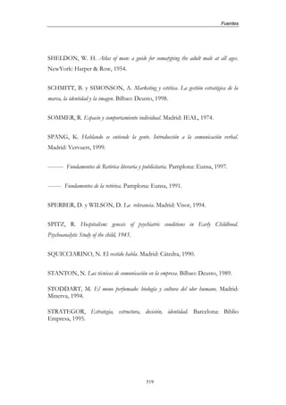 Fuentes




SHELDON, W. H. Atlas of man: a guide for somatyping the adult male at all ages.
NewYork: Harper & Row, 1954.


SCHMITT, B. y SIMONSON, A. Marketing y estética. La gestión estratégica de la
marca, la identidad y la imagen. Bilbao: Deusto, 1998.


SOMMER, R. Espacio y comportamiento individual. Madrid: IEAL, 1974.


SPANG, K. Hablando se entiende la gente. Introducción a la comunicación verbal.
Madrid: Vervuert, 1999.


-------- Fundamentos de Retórica literaria y publicitaria. Pamplona: Eunsa, 1997.


------- Fundamentos de la retórica. Pamplona: Eunsa, 1991.


SPERBER, D. y WILSON, D. La relevancia. Madrid: Visor, 1994.


SPITZ, R. Hospitalism: genesis of psychiatric conditions in Early Childhood.
Psychoanalytic Study of the child, 1945.


SQUICCIARINO, N. El vestido habla. Madrid: Cátedra, 1990.


STANTON, N. Las técnicas de comunicación en la empresa. Bilbao: Deusto, 1989.

STODDART, M. El mono perfumado: biología y cultura del olor humano. Madrid:
Minerva, 1994.

STRATEGOR, Estrategia, estructura, decisión, identidad. Barcelona: Biblio
Empresa, 1995.




                                            519
 