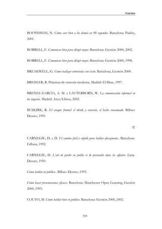Fuentes




BOOTHMAN, N. Cómo caer bien a los demás en 90 segundos. Barcelona: Paidós,
2001.


BORRELL, F. Comunicar bien para dirigir mejor. Barcelona: Gestión 2000, 2002.


BORRELL, F. Comunicar bien para dirigir mejor. Barcelona: Gestión 2000, 1998.


BREAKWELL, G. Cómo realizar entrevistas con éxito. Barcelona, Gestión 2000.


BREHLER, R. Prácticas de oratoria moderna. Madrid: El Drac, 1997.


BRENES GARCÍA, A. M. y LAUTERBORN, W. La comunicación informal en
los negocios. Madrid: Arco/Libros, 2002.


BUSKIRK, R. El ataque frontal: el divide y vencerás, el hecho consumado. Bilbao:
Deusto, 1991.


                                                                              c

CARNEGIE, D. y D. El camino fácil y rápido para hablar eficazmente.. Barcelona:
Edhasa, 1992.


CARNEGIE, D. L’art de parler en public et de persuader dans les affaires. Lieja:
Desoer, 1950.


Cómo hablar en público.. Bilbao: Deusto, 1993.


Cómo hacer presentaciones eficaces. Barcelona: Manchester Open Learning, Gestión
2000, 1995.


COUTO, M. Cómo hablar bien en público. Barcelona: Gestión 2000, 2002.



                                           524
 