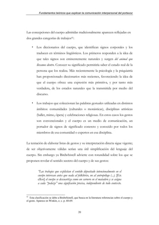 Fundamentos teóricos que explican la comunicación interpersonal del portavoz




Las concepciones del cuerpo admitidas tradicionalmente aparecen reflejadas en
dos grandes categorías de trabajos41:

         Los diccionarios del cuerpo, que identifican signos corporales y los
         traducen en términos lingüísticos. Los primeros responden a la idea de
         que tales signos son eminentemente naturales y surgen del animal que
         llevamos dentro. Conocer su significado permitiría saber el estado real de la
         persona que los realiza. Más recientemente la psicología y la psiquiatría
         han proporcionado diccionarios más recientes, favoreciendo la idea de
         que el cuerpo ofrece una expresión más primitiva, y por tanto más
         verdadera, de los estados naturales que la transmitida por medio del
         discurso.

         Los trabajos que coleccionan las palabras gestuales utilizadas en distintos
         ámbitos: comunidades (culturales o monásticas), disciplinas artísticas
         (ballet, mimo, ópera) y celebraciones religiosas. En estos casos los gestos
         son convencionales y el cuerpo es un medio de comunicación, un
         portador de signos de significado concreto y conocido por todos los
         miembros de esa comunidad o expertos en esa disciplina.


La tentación de elaborar listas de gestos y su interpretación directa sigue vigente;
de ser objetivamente válidas serían una útil simplificación del lenguaje del
cuerpo. Sin embargo ya Birdwhistell advierte con rotundidad sobre los que se
proponen revelar el sentido secreto del cuerpo y de sus gestos:


          “Los trabajos que explicitan el sentido depositado intencionalmente en el
          cuerpo interesan antes que nada al folklórico, no al antropólogo (...). [En
          ellos] el cuerpo se descuartiza como un carnero en el matadero y se asigna
          a cada “pedazo” una signifcación precisa, independiente de todo contexto.


41
   Esta clasificación se debe a Birdwhistell, que busca en la literatura referencias sobre el cuerpo y
el gesto. Aparece en Winkin, o. c. p. 68-69.



                                                 20
 