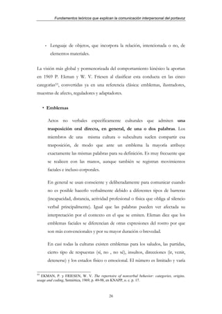 Fundamentos teóricos que explican la comunicación interpersonal del portavoz




     - Lenguaje de objetos, que incorpora la relación, intencionada o no, de
       elementos materiales.


La visión más global y pormenorizada del comportamiento kinésico la aportan
en 1969 P. Ekman y W. V. Friesen al clasificar esta conducta en las cinco
categorías53, convertidas ya en una referencia clásica: emblemas, ilustradores,
muestras de afecto, reguladores y adaptadores.


     Emblemas

      Actos no verbales específicamente culturales que admiten una
      trasposición oral directa, en general, de una o dos palabras. Los
      miembros de una        misma cultura o subcultura suelen compartir esa
      trasposición, de modo que ante un emblema la mayoría atribuye
      exactamente las mismas palabras para su definición. Es muy frecuente que
      se realicen con las manos, aunque también se registran movimientos
      faciales e incluso corporales.

      En general se usan consciente y deliberadamente para comunicar cuando
      no es posible hacerlo verbalmente debido a diferentes tipos de barreras
      (incapacidad, distancia, actividad profesional o física que obliga al silencio
      verbal principalmente). Igual que las palabras pueden ver afectada su
      interpretación por el contexto en el que se emiten. Ekman dice que los
      emblemas faciales se diferencian de otras expresiones del rostro por que
      son más convencionales y por su mayor duración o brevedad.

      En casi todas la culturas existen emblemas para los saludos, las partidas,
      cierto tipo de respuestas (sí, no , no sé), insultos, direcciones (ir, venir,
      detenerse) y los estados físico o emocional. El número es limitado y varía

53
  EKMAN, P. y FRIESEN, W. V. The repertoire of nonverbal behavior: categories, origins,
usage and coding, Semiótica, 1969, p. 49-98, en KNAPP, o. c. p. 17.



                                          26
 