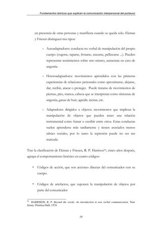 Fundamentos teóricos que explican la comunicación interpersonal del portavoz




      en presencia de otras personas y manifiesta cuando se queda solo. Ekman
      y Friesen distinguen tres tipos:

            - Autoadaptadores: conducta no verbal de manipulación del propio
               cuerpo (cogerse, taparse, frotarse, rascarse, pellizcarse ...). Pueden
               representar sentimientos sobre uno mismo, aumentan en caso de
               angustia.

            - Heteroadaptadores: movimientos aprendidos con las primeras
               experiencias de relaciones personales como aproximarse, alejarse,
               dar, recibir, atacar o proteger. Puede tratarse de movimientos de
               piernas, pies, manos, cabeza que se interpretan como síntomas de
               angustia, ganas de huir, agredir, incitar, etc.

            - Adaptadores dirigidos a objetos: movimientos que implican la
               manipulación de objetos que pueden tener una relación
               instrumental como fumar o escribir entre otros. Estas conductas
               suelen aprenderse más tardíamente y tienen asociados menos
               tabúes sociales, por lo tanto la represión puede no ser tan
               marcada.


Tras la clasificación de Ekman y Friesen, R. P. Harrison56, cinco años después,
agrupa el comportamiento kinésico en cuatro códigos:


        Códigos de acción, que son acciones directas del comunicador con su
        cuerpo.


        Códigos de artefactos, que suponen la manipulación de objetos por
        parte del comunicador

56
    HARRISON, R. P. Beyond the words. An introduction to non verbal communication. New
Jersey: Prentice-Hall, 1974.



                                          29
 