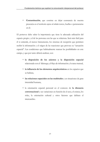 Fundamentos teóricos que explican la comunicación interpersonal del portavoz




           Contaminación, que consiste en dejar constancia de nuestra
           presencia en el territorio ajeno al olvidar restos, huellas o pertenencias
           en él.


El portavoz debe saber la importancia que tiene la adecuada utilización del
espacio propio y el de las personas con las que se relaciona. Será más fácil para
él si entiende, al menos básicamente, los sistemas de recepción que permiten
recibir la información y el origen de las reacciones que provoca su “actuación
espacial”. Las condiciones que habitualmente marcan las posibilidades en este
campo, y que por tanto deberá analizar, son:


          la disposición de los asientos y la disposición espacial
          relacionada con el liderazgo, el flujo de información y la tarea manual,

          la influencia de los elementos arquitectónicos en los espacios que
          se habitan,

          las relaciones espaciales en las multitudes y en situaciones de gran
          intensidad humana,

          la orientación espacial personal en el contexto de la distancia
          conversacional y sus variaciones en función de el sexo, el estatus, los
          roles, la orientación cultural y otros factores que definen el
          intercambio.




                                        37
 