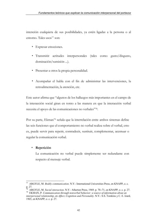 Fundamentos teóricos que explican la comunicación interpersonal del portavoz




intención cualquiera de sus posibilidades, ya estén ligadas a la persona o al
entorno. Tales usos77 son:

        Expresar emociones.

        Transmitir actitudes interpersonales (tales como gusto/disgusto,
        dominación/sumisión ...).

        Presentar a otros la propia personalidad.


        Acompañar el habla con el fin de administrar las intervenciones, la
        retroalimentación, la atención, etc.


Este autor afirma que “algunos de los hallazgos más importantes en el campo de
la interacción social giran en torno a las manera en que la interacción verbal
necesita el apoyo de las comunicaciones no verbales”78.


Por su parte, Ekman79 señala que la interrelación entre ambos sistemas define
las seis funciones que el comportamiento no verbal realiza sobre el verbal, esto
es, puede servir para repetir, contradecir, sustituir, complementar, acentuar o
regular la comunicación verbal.


        Repetición
        La comunicación no verbal puede simplemente ser redundante con
        respecto al mensaje verbal.




77
   ARGYLE, M. Bodily communication. N.Y.: International Universities Press, en KNAPP, o. c.
p. 27.
78
   ARGYLE, M. Social interaction. N.Y.: Atherton Press, 1969. p. 70.-71, en KNAPP, o. c. p. 27.
79
   EKMAN, P. Communication through nonverbal behavior: a source of information about an
interpersonal relationship, en Affect, Cognition and Personality. N.Y.: S.S. Tomkins y C. E. Izard,
1965, en KNAPP, o. c. p. 27.



                                                42
 