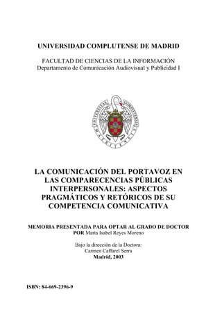 UNIVERSIDAD COMPLUTENSE DE MADRID

     FACULTAD DE CIENCIAS DE LA INFORMACIÓN
    Departamento de Comunicación Audiovisual y Publicidad I




   LA COMUNICACIÓN DEL PORTAVOZ EN
     LAS COMPARECENCIAS PÚBLICAS
       INTERPERSONALES: ASPECTOS
    PRAGMÁTICOS Y RETÓRICOS DE SU
      COMPETENCIA COMUNICATIVA

MEMORIA PRESENTADA PARA OPTAR AL GRADO DE DOCTOR
             POR María Isabel Reyes Moreno

                      Bajo la dirección de la Doctora:
                          Carmen Caffarel Serra
                               Madrid, 2003




ISBN: 84-669-2396-9
 