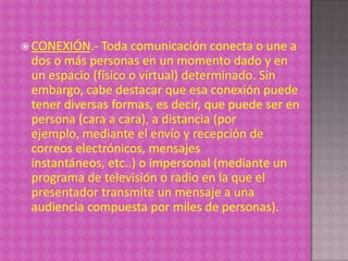  CONEXIÓN.-  Toda comunicación conecta o une a
 dos o más personas en un momento dado y en
 un espacio (físico o virtual) determinado. Sin
 embargo, cabe destacar que esa conexión puede
 tener diversas formas, es decir, que puede ser en
 persona (cara a cara), a distancia (por
 ejemplo, mediante el envío y recepción de
 correos electrónicos, mensajes
 instantáneos, etc..) o impersonal (mediante un
 programa de televisión o radio en la que el
 presentador transmite un mensaje a una
 audiencia compuesta por miles de personas).
 