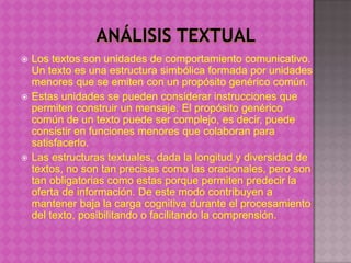    Los textos son unidades de comportamiento comunicativo.
    Un texto es una estructura simbólica formada por unidades
    menores que se emiten con un propósito genérico común.
   Estas unidades se pueden considerar instrucciones que
    permiten construir un mensaje. El propósito genérico
    común de un texto puede ser complejo, es decir, puede
    consistir en funciones menores que colaboran para
    satisfacerlo.
   Las estructuras textuales, dada la longitud y diversidad de
    textos, no son tan precisas como las oracionales, pero son
    tan obligatorias como estas porque permiten predecir la
    oferta de información. De este modo contribuyen a
    mantener baja la carga cognitiva durante el procesamiento
    del texto, posibilitando o facilitando la comprensión.
 