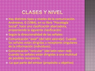  Hay  distintos tipos y niveles de la comunicación.
  Andreieva, G (1984), en su libro “Psicología
  Social”, hace una clasificación abarcadora,
  proponiendo la siguiente clasificación:
 Según la direccionalidad de las señales:
 Comunicación “axial” (del latín axis=eje). Cuando
  las señales están dirigidas a receptores singulares
  de la información (individuos).
 Comunicación “reticular“ (del latín rete= red).
  Cuando las señales están dirigidas a una multitud
  de posibles receptores.
 -La que parte del emisor (propósito u objetivo)
 