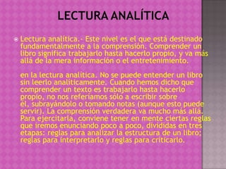    Lectura analítica.- Este nivel es el que está destinado
    fundamentalmente a la comprensión. Comprender un
    libro significa trabajarlo hasta hacerlo propio, y va más
    allá de la mera información o el entretenimiento.
    en la lectura analítica. No se puede entender un libro
    sin leerlo analíticamente. Cuando hemos dicho que
    comprender un texto es trabajarlo hasta hacerlo
    propio, no nos referíamos sólo a escribir sobre
    él, subrayándolo o tomando notas (aunque esto puede
    servir). La comprensión verdadera va mucho más allá.
    Para ejercitarla, conviene tener en mente ciertas reglas
    que iremos enunciando poco a poco, divididas en tres
    etapas: reglas para analizar la estructura de un libro;
    reglas para interpretarlo y reglas para criticarlo.
 