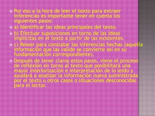  Por eso a la hora de leer el texto para extraer
  inferencias es importante tener en cuenta los
  siguientes pasos:
 a) Identificar las ideas principales del texto.
 b) Efectuar suposiciones en torno de las ideas
  implícitas en el texto a partir de las existentes.
 c) Releer para constatar las inferencias hechas (aquella
  información que las valide se convierte así en su
  fundamentación correspondiente).
 Después de tener claros estos pasos, viene el proceso
  de reflexión en torno al texto que posibilitará una
  mayor interiorización e interpretación de lo leído y
  ayudará a analizar la información nueva suministrada
  por el texto u otros casos o situaciones desconocidas
  para el lector.
 