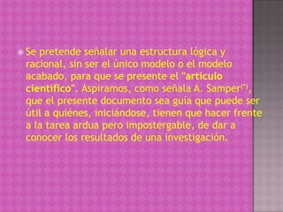  Sepretende señalar una estructura lógica y
 racional, sin ser el único modelo o el modelo
 acabado, para que se presente el "artículo
 científico". Aspiramos, como señala A. Samper(*),
 que el presente documento sea guía que puede ser
 útil a quiénes, iniciándose, tienen que hacer frente
 a la tarea ardua pero impostergable, de dar a
 conocer los resultados de una investigación.
 