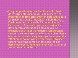    Luego se puede observar limpieza en los textos
    de las siguientes pantallas. En la número 8 se
    presenta el mismo caso anterior, pero ahora para
    las palabras NUCLEO, NUCLEON Y ELECTRON.
    Finalmente, en la pantalla 23 tiene tilde la “o”.
    Este error es frecuente, pues esta conjunción
    lleva acento ortográfico en caso de que se
    encuentre escrita entre números. Las personas
    tienden a confundirse por ello. Ahora bien, llama
    la atención que en la siguiente pantalla (pantalla
    24) el autor no incurrió en este error. Esto hace
    suponer que tuvo lugar por descuido, no por
    desconocimiento. Pero ignoramos cuál va a ser el
    juicio de valor del lector.
 