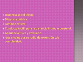  Distancia social lejana
 Distancia pública.
 También refiere:
 Conducta táctil, para la distancia íntima o personal.
 Apariencia física y vestuario.
 -Los niveles por su radio de extensión y/o
  complejidad.
 