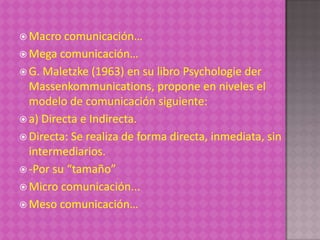  Macro  comunicación…
 Mega comunicación…
 G. Maletzke (1963) en su libro Psychologie der
  Massenkommunications, propone en niveles el
  modelo de comunicación siguiente:
 a) Directa e Indirecta.
 Directa: Se realiza de forma directa, inmediata, sin
  intermediarios.
 -Por su “tamaño”
 Micro comunicación...
 Meso comunicación…
 