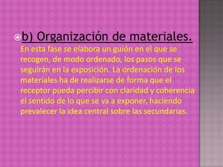 b) Organización de materiales.
 En esta fase se elabora un guión en el que se
 recogen, de modo ordenado, los pasos que se
 seguirán en la exposición. La ordenación de los
 materiales ha de realizarse de forma que el
 receptor pueda percibir con claridad y coherencia
 el sentido de lo que se va a exponer, haciendo
 prevalecer la idea central sobre las secundarias.
 