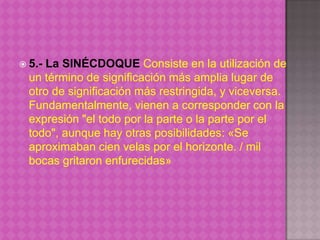  5.-La SINÉCDOQUE Consiste en la utilización de
  un término de significación más amplia lugar de
  otro de significación más restringida, y viceversa.
  Fundamentalmente, vienen a corresponder con la
  expresión "el todo por la parte o la parte por el
  todo", aunque hay otras posibilidades: «Se
  aproximaban cien velas por el horizonte. / mil
  bocas gritaron enfurecidas»
 