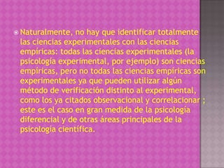  Naturalmente,  no hay que identificar totalmente
 las ciencias experimentales con las ciencias
 empíricas: todas las ciencias experimentales (la
 psicología experimental, por ejemplo) son ciencias
 empíricas, pero no todas las ciencias empíricas son
 experimentales ya que pueden utilizar algún
 método de verificación distinto al experimental,
 como los ya citados observacional y correlacionar ;
 este es el caso en gran medida de la psicología
 diferencial y de otras áreas principales de la
 psicología científica.
 