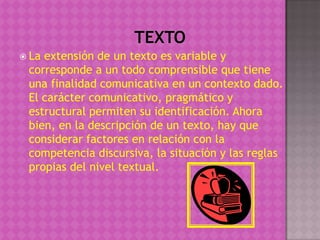  Laextensión de un texto es variable y
 corresponde a un todo comprensible que tiene
 una finalidad comunicativa en un contexto dado.
 El carácter comunicativo, pragmático y
 estructural permiten su identificación. Ahora
 bien, en la descripción de un texto, hay que
 considerar factores en relación con la
 competencia discursiva, la situación y las reglas
 propias del nivel textual.
 