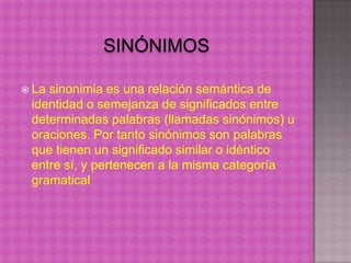  Lasinonimia es una relación semántica de
 identidad o semejanza de significados entre
 determinadas palabras (llamadas sinónimos) u
 oraciones. Por tanto sinónimos son palabras
 que tienen un significado similar o idéntico
 entre sí, y pertenecen a la misma categoría
 gramatical
 
