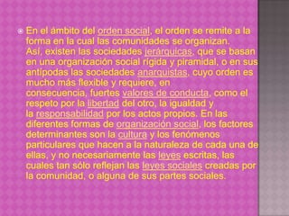    En el ámbito del orden social, el orden se remite a la
    forma en la cual las comunidades se organizan.
    Así, existen las sociedades jerárquicas, que se basan
    en una organización social rígida y piramidal, o en sus
    antípodas las sociedades anarquistas, cuyo orden es
    mucho más flexible y requiere, en
    consecuencia, fuertes valores de conducta, como el
    respeto por la libertad del otro, la igualdad y
    la responsabilidad por los actos propios. En las
    diferentes formas de organización social, los factores
    determinantes son la cultura y los fenómenos
    particulares que hacen a la naturaleza de cada una de
    ellas, y no necesariamente las leyes escritas, las
    cuales tan sólo reflejan las leyes sociales creadas por
    la comunidad, o alguna de sus partes sociales.
 