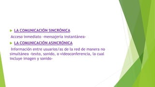  LA COMUNICACIÓN SINCRÓNICA
Acceso inmediato -mensajería instantánea-
 LA COMUNICACIÓN ASINCRÓNICA
Información entre usuarios/as de la red de manera no
simultánea -texto, sonido, o videoconferencia, la cual
incluye imagen y sonido-
 