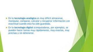  En la tecnología analógica es muy difícil almacenar,
manipular, comparar, calcular y recuperar información con
exactitud cuando esta ha sido guardada.
 En la tecnología digital (computadoras, por ejemplo), se
pueden hacer tareas muy rápidamente, muy exactas, muy
precisas y sin detenerse.
 