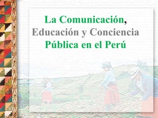 La Comunicación,
Educación y Conciencia
Pública en el Perú
 