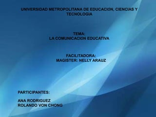 UNIVERSIDAD METROPOLITANA DE EDUCACIÓN, CIENCIAS Y
                   TECNOLOGIA




                       TEMA:
             LA COMUNICACIÓN EDUCATIVA



                     FACILITADORA:
                 MAGISTER: NELLY ARAUZ




PARTICIPANTES:

ANA RODRIGUEZ
ROLANDO VON CHONG
 