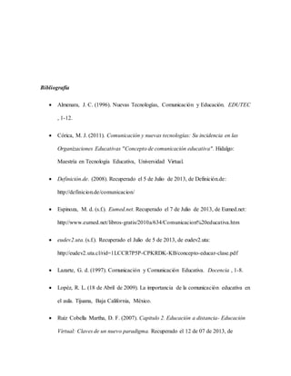 Bibliografía 
 Almenara, J. C. (1996). Nuevas Tecnologías, Comunicación y Educación. EDUTEC 
, 1-12. 
 Córica, M. J. (2011). Comunicación y nuevas tecnologías: Su incidencia en las 
Organizaciones Educativas "Concepto de comunicación educativa". Hidalgo: 
Maestría en Tecnología Educativa, Universidad Virtual. 
 Definición.de. (2008). Recuperado el 5 de Julio de 2013, de Definición.de: 
http://definicion.de/comunicacion/ 
 Espinoza, M. d. (s.f.). Eumed.net. Recuperado el 7 de Julio de 2013, de Eumed.net: 
http://www.eumed.net/libros-gratis/2010a/634/Comunicacion%20educativa.htm 
 eudev2.uta. (s.f.). Recuperado el Julio de 5 de 2013, de eudev2.uta: 
http://eudev2.uta.cl/rid=1LCCR7P5P-CPKRDK-KB/concepto-educar-clase.pdf 
 Lazarte, G. d. (1997). Comunicación y Comunicación Educativa. Docencia , 1-8. 
 Lopéz, R. L. (18 de Abril de 2009). La importancia de la comunicación educativa en 
el aula. Tijuana, Baja California, México. 
 Ruíz Cobella Martha, D. F. (2007). Capitulo 2. Educación a distancia- Educación 
Virtual: Claves de un nuevo paradigma. Recuperado el 12 de 07 de 2013, de 
 