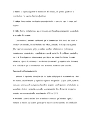 El medio: Es aquel que permite la transmisión del mensaje, un ejemplo puede ser la 
computadora y el soporte el correo electrónico 
El código: Es un conjunto de símbolos cuyo significado es conocido entre el emisor y el 
receptor 
El ruido: Son las perturbaciones que se producen ene l canal de comunicación y que afecta 
la recepción del mensaje. 
Con lo anterior, podemos comprender que la comunicación es el medio por el cual se 
construye una sociedad, lo que involucra una cultura, para ello, el diálogo que se genere 
debe lograr un pensamiento crítico y analítico que lleve al intercambio recíproco de 
conocimientos, pensamientos, procedimientos para la resolución de problemas y actitudes, 
con el fin de enriquecerse constantemente para lograr una educación efectiva formando 
individuos capaces de enfrentarse a las diversas circunstancias y responder a las demandas 
de la sociedad en que se desenvuelven tanto de manera individual como colectiva. 
La comunicación y la educación 
También es importante reconocer que “La acción pedagógica de la comunicación tiene 
dos mundos, el conocimiento y el proceso cognitivo del aprendiz” (Lopéz, 2009), siendo la 
interacción entre estos lo que genera el conflicto cognitivo que le permitirá al estudiante un 
aprendizaje efectivo y aplicable, para ello, la comunicación debe de cumplir con ciertos 
requisitos que son mencionados a continuación (Córica, 2011): 
Motivadora: Donde el docente debe de transmitir estímulos que permitan captar y 
mantener la atención del alumno, ya sea por la creación de una necesidad o la satisfacción 
 