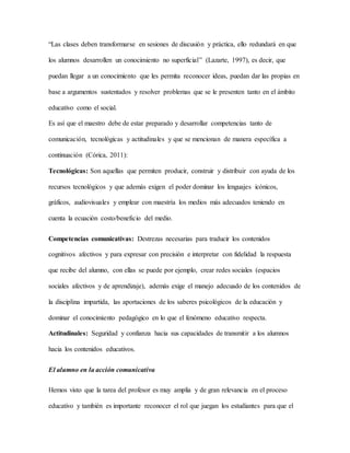 “Las clases deben transformarse en sesiones de discusión y práctica, ello redundará en que 
los alumnos desarrollen un conocimiento no superficial” (Lazarte, 1997), es decir, que 
puedan llegar a un conocimiento que les permita reconocer ideas, puedan dar las propias en 
base a argumentos sustentados y resolver problemas que se le presenten tanto en el ámbito 
educativo como el social. 
Es así que el maestro debe de estar preparado y desarrollar competencias tanto de 
comunicación, tecnológicas y actitudinales y que se mencionan de manera específica a 
continuación (Córica, 2011): 
Tecnológicas: Son aquellas que permiten producir, construir y distribuir con ayuda de los 
recursos tecnológicos y que además exigen el poder dominar los lenguajes icónicos, 
gráficos, audiovisuales y emplear con maestría los medios más adecuados teniendo en 
cuenta la ecuación costo/beneficio del medio. 
Competencias comunicativas: Destrezas necesarias para traducir los contenidos 
cognitivos afectivos y para expresar con precisión e interpretar con fidelidad la respuesta 
que recibe del alumno, con ellas se puede por ejemplo, crear redes sociales (espacios 
sociales afectivos y de aprendizaje), además exige el manejo adecuado de los contenidos de 
la disciplina impartida, las aportaciones de los saberes psicológicos de la educación y 
dominar el conocimiento pedagógico en lo que el fenómeno educativo respecta. 
Actitudinales: Seguridad y confianza hacia sus capacidades de transmitir a los alumnos 
hacia los contenidos educativos. 
El alumno en la acción comunicativa 
Hemos visto que la tarea del profesor es muy amplia y de gran relevancia en el proceso 
educativo y también es importante reconocer el rol que juegan los estudiantes para que el 
 