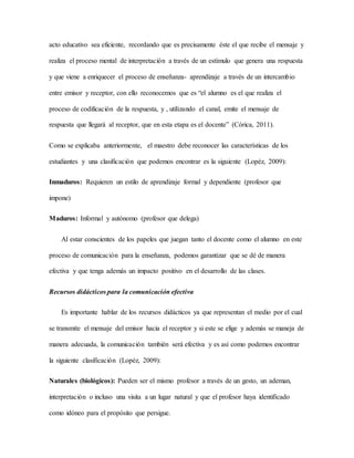 acto educativo sea eficiente, recordando que es precisamente éste el que recibe el mensaje y 
realiza el proceso mental de interpretación a través de un estímulo que genera una respuesta 
y que viene a enriquecer el proceso de enseñanza- aprendizaje a través de un intercambio 
entre emisor y receptor, con ello reconocemos que es “el alumno es el que realiza el 
proceso de codificación de la respuesta, y , utilizando el canal, emite el mensaje de 
respuesta que llegará al receptor, que en esta etapa es el docente” (Córica, 2011). 
Como se explicaba anteriormente, el maestro debe reconocer las características de los 
estudiantes y una clasificación que podemos encontrar es la siguiente (Lopéz, 2009): 
Inmaduros: Requieren un estilo de aprendizaje formal y dependiente (profesor que 
impone) 
Maduros: Informal y autónomo (profesor que delega) 
Al estar conscientes de los papeles que juegan tanto el docente como el alumno en este 
proceso de comunicación para la enseñanza, podemos garantizar que se dé de manera 
efectiva y que tenga además un impacto positivo en el desarrollo de las clases. 
Recursos didácticos para la comunicación efectiva 
Es importante hablar de los recursos didácticos ya que representan el medio por el cual 
se transmite el mensaje del emisor hacia el receptor y si este se elige y además se maneja de 
manera adecuada, la comunicación también será efectiva y es así como podemos encontrar 
la siguiente clasificación (Lopéz, 2009): 
Naturales (biológicos): Pueden ser el mismo profesor a través de un gesto, un ademan, 
interpretación o incluso una visita a un lugar natural y que el profesor haya identificado 
como idóneo para el propósito que persigue. 
 