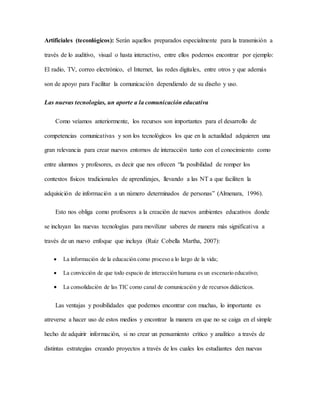 Artificiales (teconlógicos): Serán aquellos preparados especialmente para la transmisión a 
través de lo auditivo, visual o hasta interactivo, entre ellos podemos encontrar por ejemplo: 
El radio, TV, correo electrónico, el Internet, las redes digitales, entre otros y que además 
son de apoyo para Facilitar la comunicación dependiendo de su diseño y uso. 
Las nuevas tecnologías, un aporte a la comunicación educativa 
Como veíamos anteriormente, los recursos son importantes para el desarrollo de 
competencias comunicativas y son los tecnológicos los que en la actualidad adquieren una 
gran relevancia para crear nuevos entornos de interacción tanto con el conocimiento como 
entre alumnos y profesores, es decir que nos ofrecen “la posibilidad de romper los 
contextos físicos tradicionales de aprendizajes, llevando a las NT a que faciliten la 
adquisición de información a un número determinados de personas” (Almenara, 1996). 
Esto nos obliga como profesores a la creación de nuevos ambientes educativos donde 
se incluyan las nuevas tecnologías para movilizar saberes de manera más significativa a 
través de un nuevo enfoque que incluya (Ruíz Cobella Martha, 2007): 
 La información de la educación como proceso a lo largo de la vida; 
 La convicción de que todo espacio de interacción humana es un escenario educativo; 
 La consolidación de las TIC como canal de comunicación y de recursos didácticos. 
Las ventajas y posibilidades que podemos encontrar con muchas, lo importante es 
atreverse a hacer uso de estos medios y encontrar la manera en que no se caiga en el simple 
hecho de adquirir información, si no crear un pensamiento crítico y analítico a través de 
distintas estrategias creando proyectos a través de los cuales los estudiantes den nuevas 
 